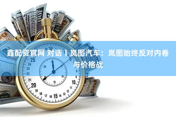 鑫配资官网 对话丨岚图汽车：岚图始终反对内卷与价格战