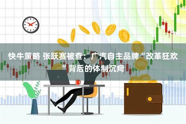 快牛策略 张跃赛被查：广汽自主品牌“改革狂欢”背后的体制沉疴