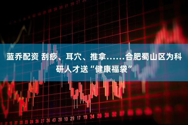 蓝乔配资 刮痧、耳穴、推拿……合肥蜀山区为科研人才送“健康福袋”
