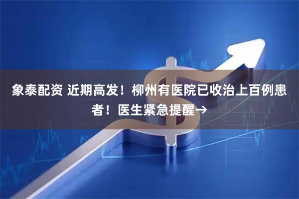 象泰配资 近期高发！柳州有医院已收治上百例患者！医生紧急提醒→