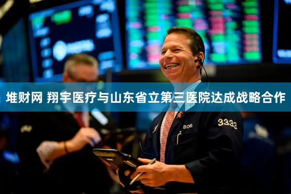 堆财网 翔宇医疗与山东省立第三医院达成战略合作