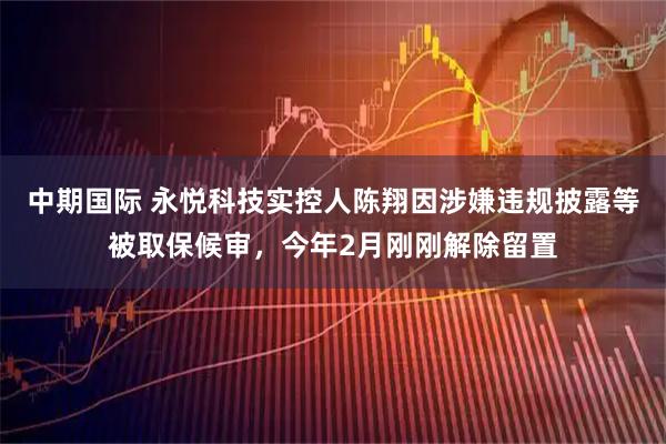 中期国际 永悦科技实控人陈翔因涉嫌违规披露等被取保候审，今年2月刚刚解除留置