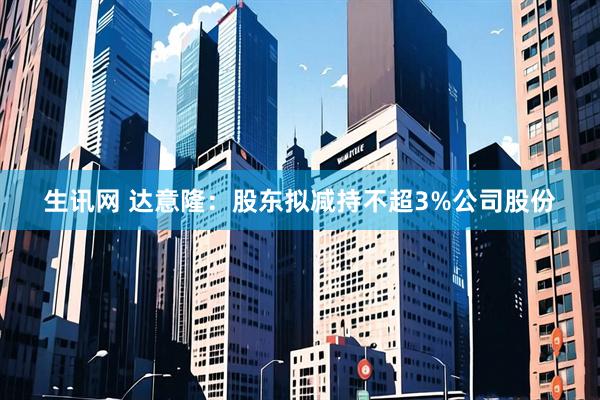 生讯网 达意隆：股东拟减持不超3%公司股份