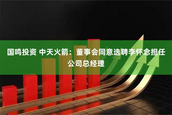 国鸣投资 中天火箭：董事会同意选聘李怀念担任公司总经理