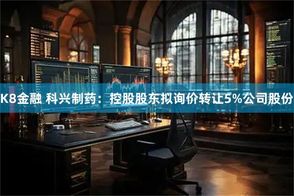 K8金融 科兴制药：控股股东拟询价转让5%公司股份
