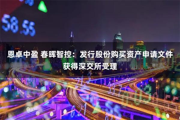 恩卓中盈 春晖智控：发行股份购买资产申请文件获得深交所受理