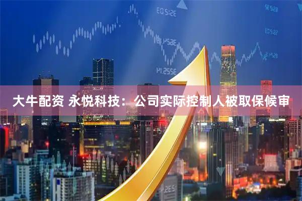 大牛配资 永悦科技：公司实际控制人被取保候审