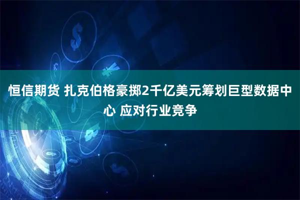 恒信期货 扎克伯格豪掷2千亿美元筹划巨型数据中心 应对行业竞争
