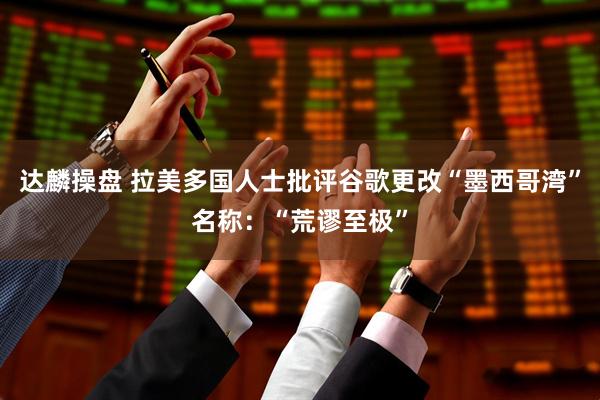 达麟操盘 拉美多国人士批评谷歌更改“墨西哥湾”名称：“荒谬至极”