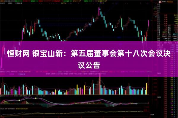 恒财网 银宝山新：第五届董事会第十八次会议决议公告