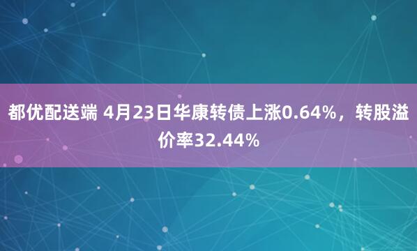 都优配送端 4月23日华康转债上涨0.64%，转股溢价率32.44%