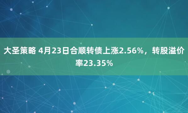 大圣策略 4月23日合顺转债上涨2.56%，转股溢价率23.35%