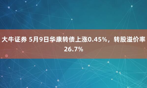 大牛证券 5月9日华康转债上涨0.45%，转股溢价率26.7%