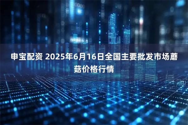 申宝配资 2025年6月16日全国主要批发市场蘑菇价格行情