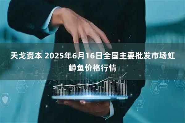 天戈资本 2025年6月16日全国主要批发市场虹鳟鱼价格行情