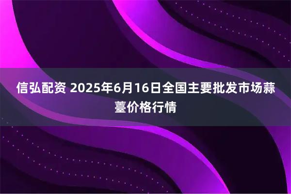信弘配资 2025年6月16日全国主要批发市场蒜薹价格行情