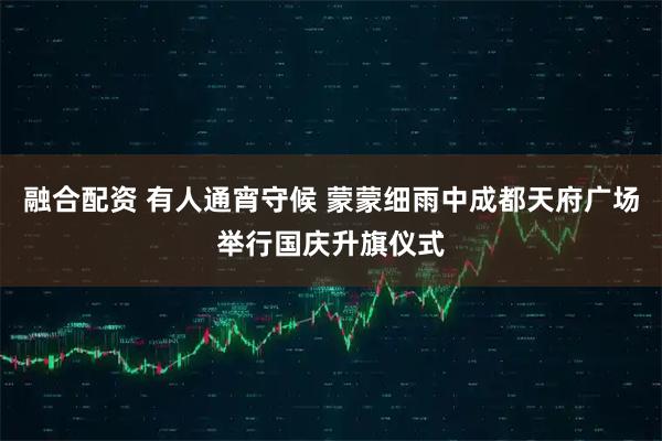 融合配资 有人通宵守候 蒙蒙细雨中成都天府广场举行国庆升旗仪式