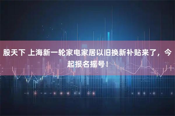 股天下 上海新一轮家电家居以旧换新补贴来了，今起报名摇号！