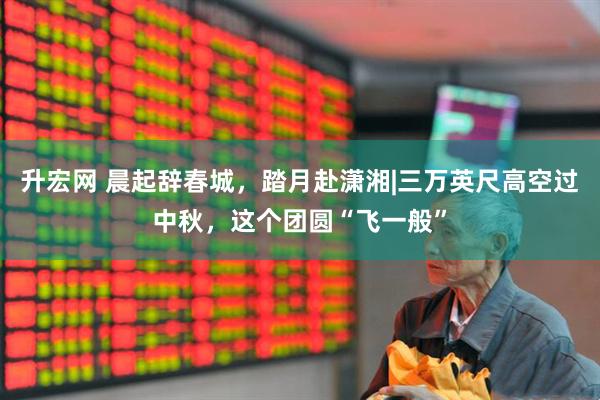 升宏网 晨起辞春城，踏月赴潇湘|三万英尺高空过中秋，这个团圆“飞一般”