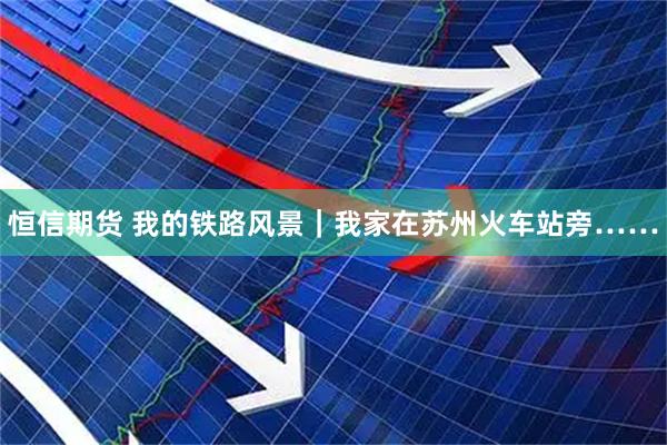 恒信期货 我的铁路风景｜我家在苏州火车站旁……
