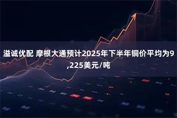 溢诚优配 摩根大通预计2025年下半年铜价平均为9,225美元/吨