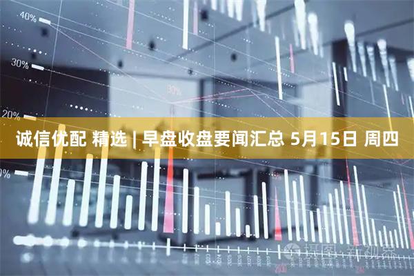 诚信优配 精选 | 早盘收盘要闻汇总 5月15日 周四