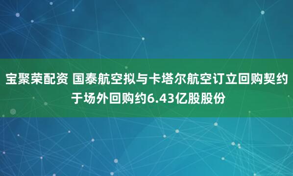 宝聚荣配资 国泰航空拟与卡塔尔航空订立回购契约 于场外回购约6.43亿股股份