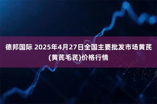 德邦国际 2025年4月27日全国主要批发市场黄芪(黄芪毛芪)价格行情