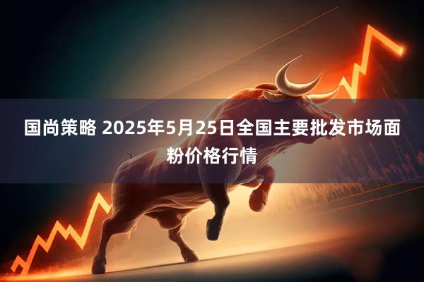 国尚策略 2025年5月25日全国主要批发市场面粉价格行情