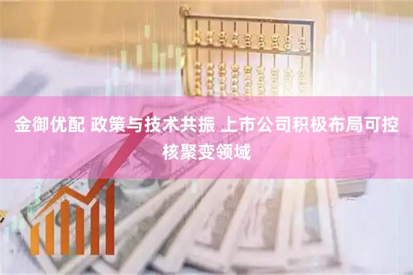 金御优配 政策与技术共振 上市公司积极布局可控核聚变领域