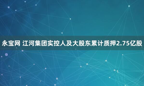永宝网 江河集团实控人及大股东累计质押2.75亿股