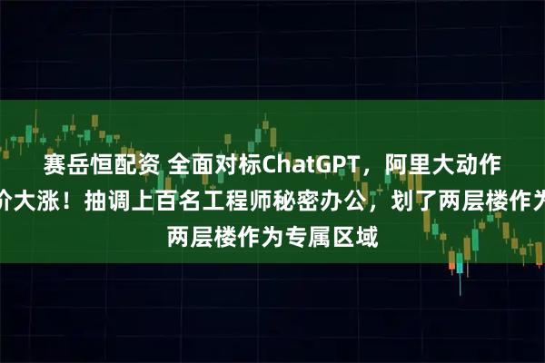 赛岳恒配资 全面对标ChatGPT，阿里大动作曝光，股价大涨！抽调上百名工程师秘密办公，划了两层楼作为专属区域