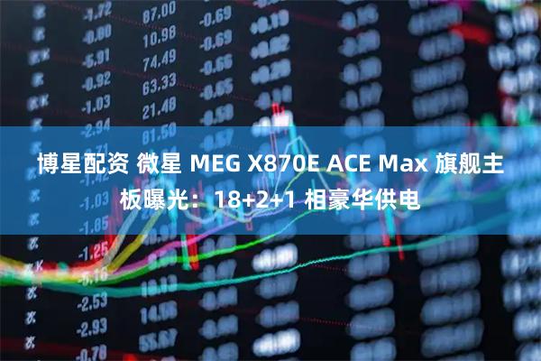 博星配资 微星 MEG X870E ACE Max 旗舰主板曝光：18+2+1 相豪华供电