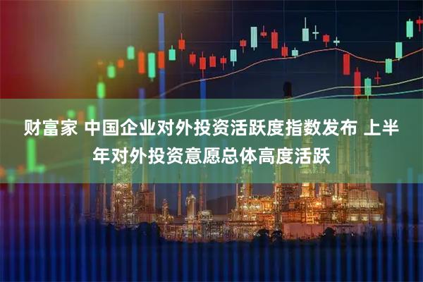 财富家 中国企业对外投资活跃度指数发布 上半年对外投资意愿总体高度活跃