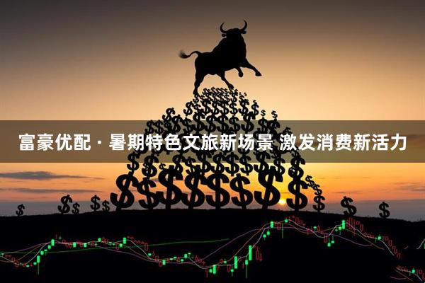 富豪优配 · 暑期特色文旅新场景 激发消费新活力