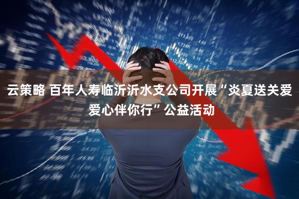 云策略 百年人寿临沂沂水支公司开展“炎夏送关爱 爱心伴你行”公益活动