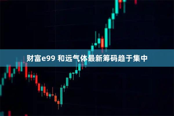 财富e99 和远气体最新筹码趋于集中